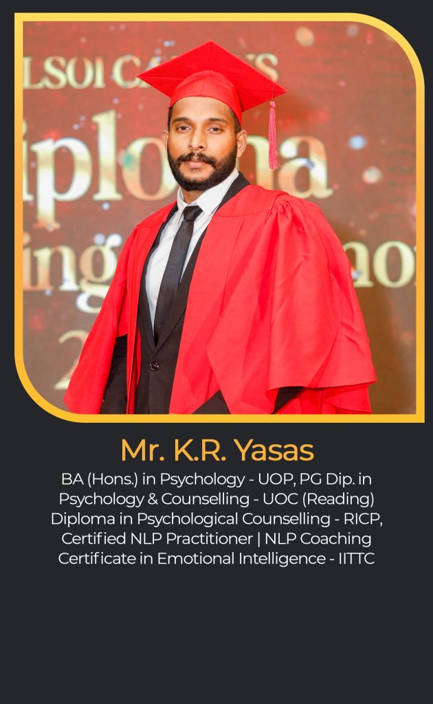 Mr. K.R. Yasas
BA (Hons.) in Psychology - UOP, PG Dip. in
Psychology & Counselling - UOC (Reading)
Diploma in Psychological Counselling - RICP,
Certified NLP Practitioner | NLP Coaching
Certificate in Emotional Intelligence - IITTC