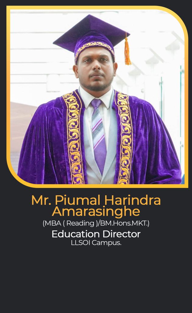 Mr. Piumal Harindra
Amarasinghe
(MBA ( Reading )/BM.Hons.MKT.)
Education Director
LLSOI Campus.