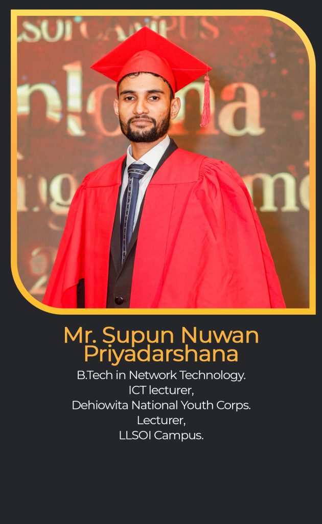 Mr. Supun Nuwan
Priyadarshana
B.Tech in Network Technology.
ICT lecturer,
Dehiowita National Youth Corps.
Lecturer,
LLSOI Campus.