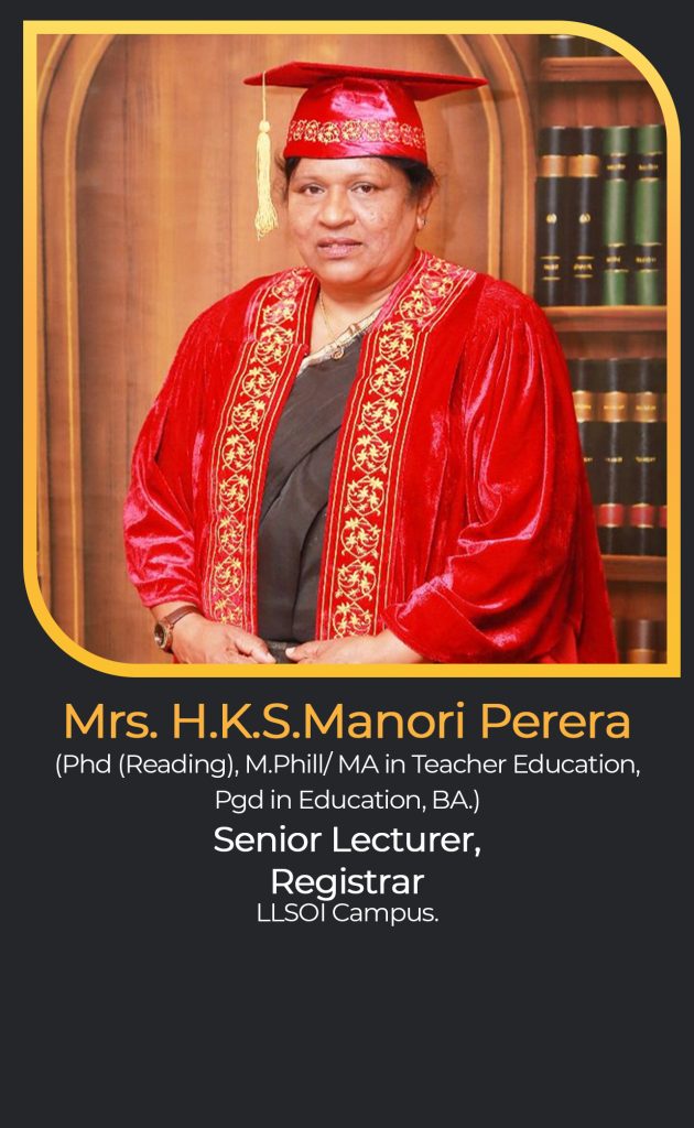 Mrs. H.K.S.Manori Perera
(Phd (Reading), M.Phill/ MA in Teacher Education,
Pgd in Education, BA.)
Senior Lecturer,
Registrar
LLSOI Campus.