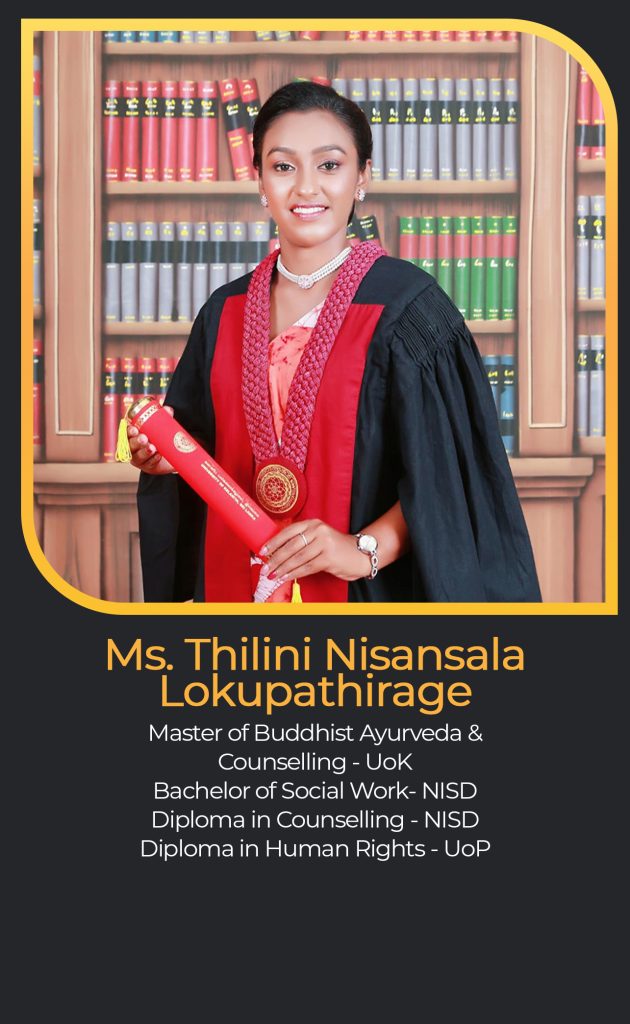Ms. Thilini Nisansala
Lokupathirage
Master of Buddhist Ayurveda &
Counselling - UoK
Bachelor of Social Work- NISD
Diploma in Counselling - NISD
Diploma in Human Rights - UoP