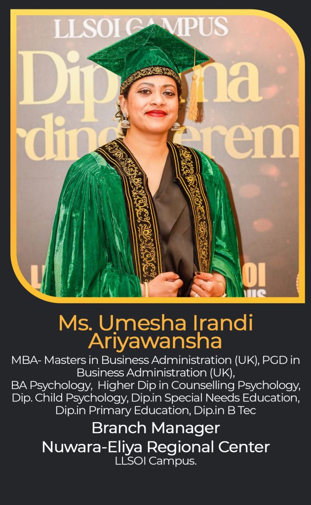 Ms. Umesha Irandi
Ariyawansha
MBA- Masters in Business Administration (UK), PGD in Business Administration (UK),
BA Psychology, Higher Dip in Counselling Psychology, Dip. Child Psychology, Dip.in Special Needs Education, Dip.in Primary Education, Dip.in B Tec
Branch Manager
Nuwara-Eliya Regional Center
LLSOI Campus.