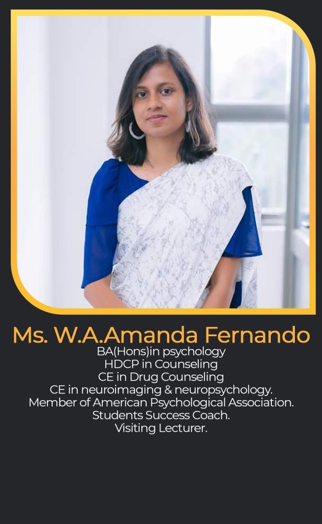 Ms. W.A.Amanda Fernando
BA(Hons)in psychology
HDCP in Counseling
CE in Drug Counseling
CE in neuroimaging & neuropsychology.
Member of American Psychological Association.
Students Success Coach.
Visiting Lecturer.